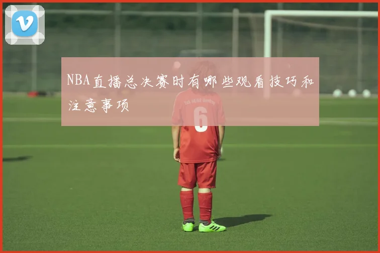 NBA直播总决赛时有哪些观看技巧和注意事项