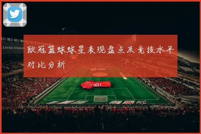 欧冠篮球球星表现盘点及竞技水平对比分析