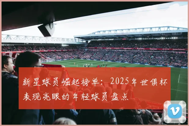 新星球员崛起榜单：2025年世俱杯表现亮眼的年轻球员盘点