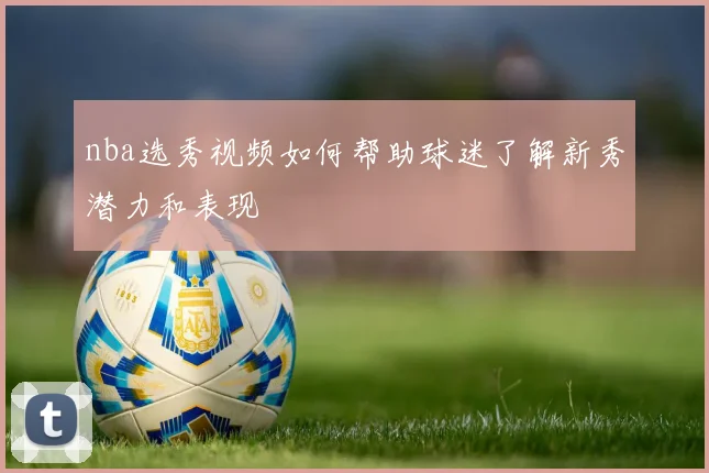 nba选秀视频如何帮助球迷了解新秀潜力和表现